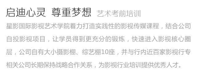 啟迪心靈尊重夢想藝術(shù)考前培訓(xùn)星影國際影視藝術(shù)學(xué)院著力打造實(shí)踐性的影視傳媒課程，結(jié)合公司自投影視項(xiàng)目，讓學(xué)員得到更充分的鍛煉，快速進(jìn)入影視核心圈層，公司自有大小攝影棚、綜藝棚10座，并與行內(nèi)近百家影視行專相關(guān)公司長期保持戰(zhàn)略合作關(guān)系，為影視行業(yè)培訓(xùn)提供優(yōu)秀人才。