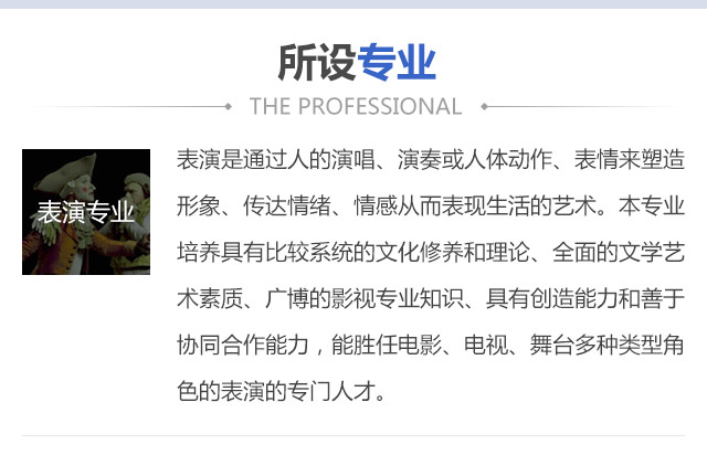 表演是通過人的演唱、演奏或人體動作、表情來塑造形象、傳達(dá)情緒、情感從而表現(xiàn)生活的藝術(shù)。本專業(yè)培養(yǎng)具有比較系統(tǒng)的文化修養(yǎng)和理論、全面的文學(xué)藝術(shù)素質(zhì)、廣博的影視專業(yè)知識、具有創(chuàng)造能力和善于協(xié)同合作能力，能勝任電影、電視、舞臺多種類型角色的表演的專門人才。