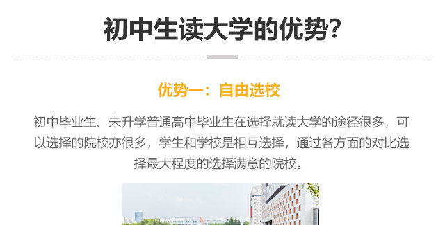 初中生讀大學(xué)的優(yōu)勢(shì)?優(yōu)勢(shì)一:自由選校：初中畢業(yè)生、未升學(xué)普通高中畢業(yè)生在選擇就讀大學(xué)的途徑很多，可以選擇的院校亦很多，學(xué)生和學(xué)校是相互選擇，通過(guò)各方面的對(duì)比選
擇最大程度的選擇滿(mǎn)意的院校。